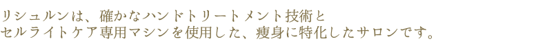 リシュルンは、確かなハンドトリートメントメント技術と、セルライトケア専用マシンを使用した、痩身に特化したサロンです。